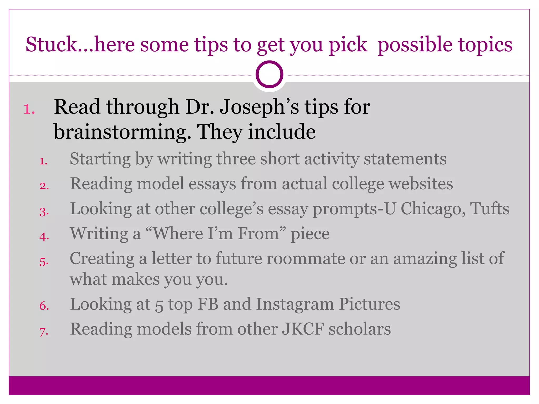 Stuck…here some tips to get you pick possible topics
1. Read through Dr. Joseph’s tips for
brainstorming. They include
1. Starting by writing three short activity statements
2. Reading model essays from actual college websites
3. Looking at other college’s essay prompts-U Chicago, Tufts
4. Writing a “Where I’m From” piece
5. Creating a letter to future roommate or an amazing list of
what makes you you.
6. Looking at 5 top FB and Instagram Pictures
7. Reading models from other JKCF scholars
 