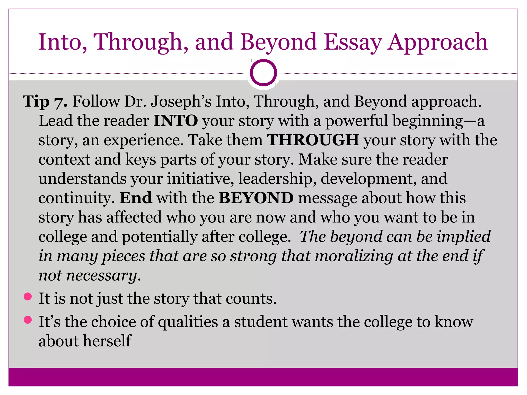 Into, Through, and Beyond Essay Approach
Tip 7. Follow Dr. Joseph’s Into, Through, and Beyond approach.
Lead the reader INTO your story with a powerful beginning—a
story, an experience. Take them THROUGH your story with the
context and keys parts of your story. Make sure the reader
understands your initiative, leadership, development, and
continuity. End with the BEYOND message about how this
story has affected who you are now and who you want to be in
college and potentially after college. The beyond can be implied
in many pieces that are so strong that moralizing at the end if
not necessary.
It is not just the story that counts.
It’s the choice of qualities a student wants the college to know
about herself
 