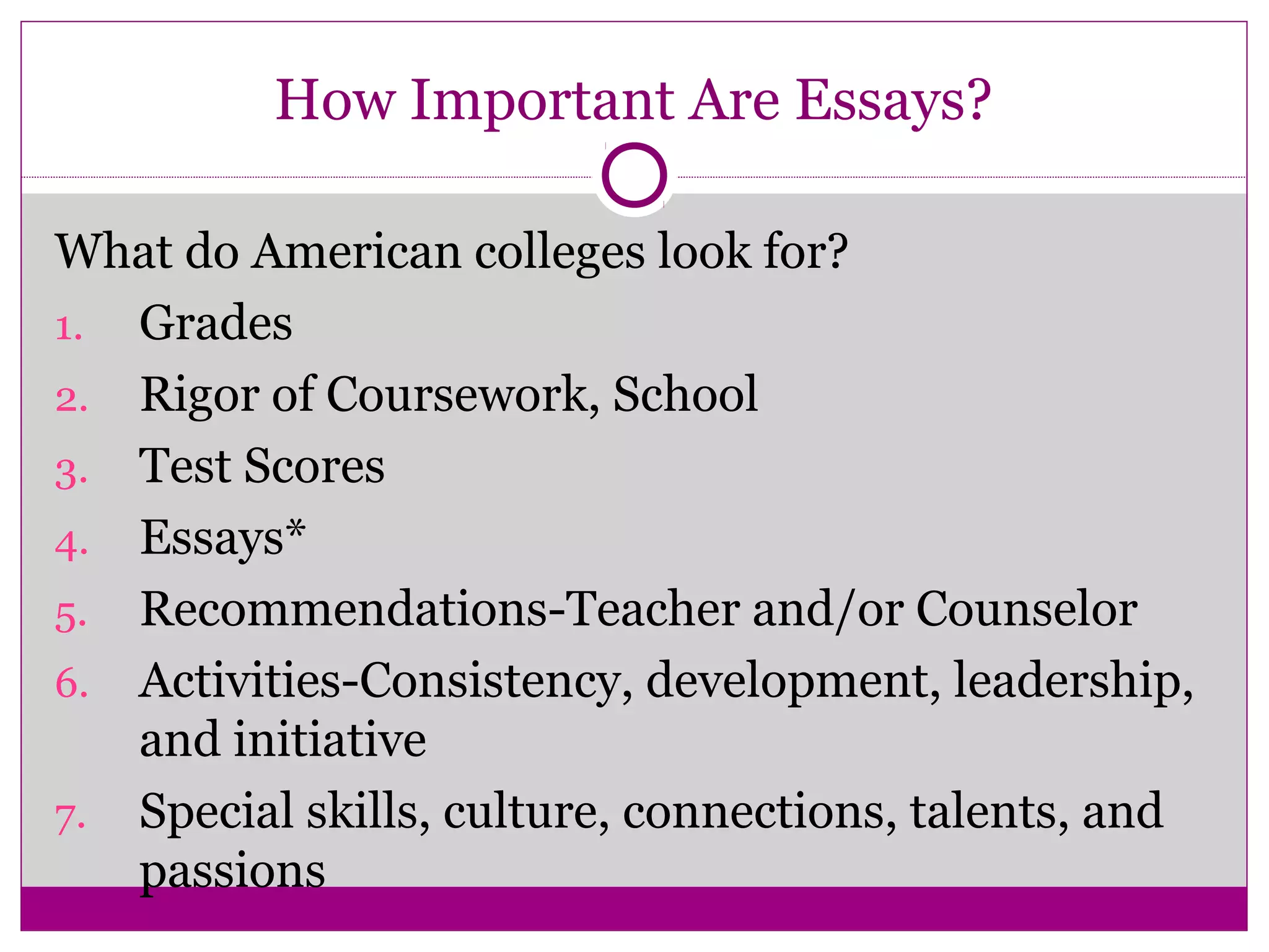 How Important Are Essays?
What do American colleges look for?
1. Grades
2. Rigor of Coursework, School
3. Test Scores
4. Essays*
5. Recommendations-Teacher and/or Counselor
6. Activities-Consistency, development, leadership,
and initiative
7. Special skills, culture, connections, talents, and
passions
 