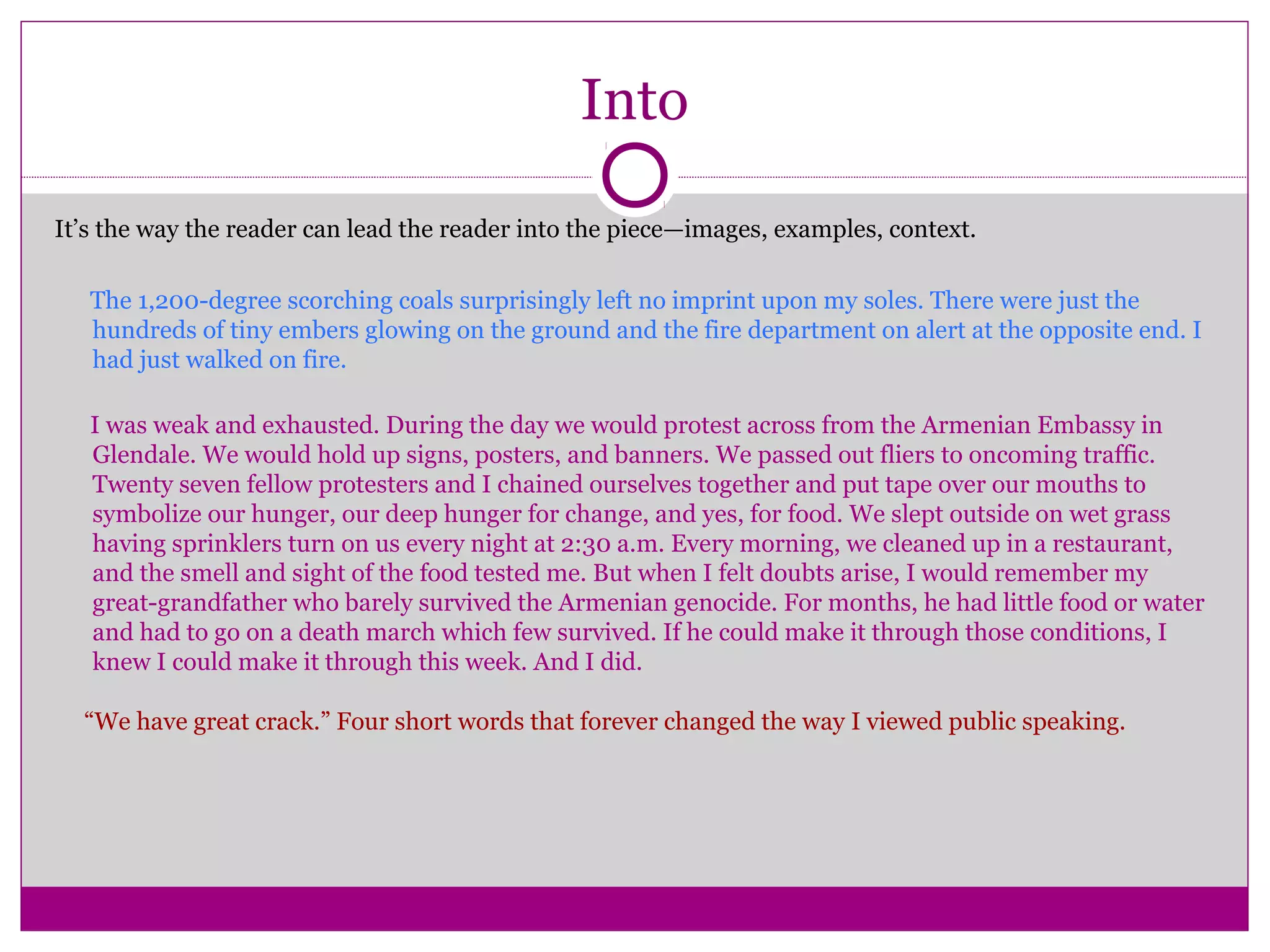 Into
It’s the way the reader can lead the reader into the piece—images, examples, context.
The 1,200-degree scorching coals surprisingly left no imprint upon my soles. There were just the
hundreds of tiny embers glowing on the ground and the fire department on alert at the opposite end. I
had just walked on fire.
I was weak and exhausted. During the day we would protest across from the Armenian Embassy in
Glendale. We would hold up signs, posters, and banners. We passed out fliers to oncoming traffic.
Twenty seven fellow protesters and I chained ourselves together and put tape over our mouths to
symbolize our hunger, our deep hunger for change, and yes, for food. We slept outside on wet grass
having sprinklers turn on us every night at 2:30 a.m. Every morning, we cleaned up in a restaurant,
and the smell and sight of the food tested me. But when I felt doubts arise, I would remember my
great-grandfather who barely survived the Armenian genocide. For months, he had little food or water
and had to go on a death march which few survived. If he could make it through those conditions, I
knew I could make it through this week. And I did.
“We have great crack.” Four short words that forever changed the way I viewed public speaking.
 
