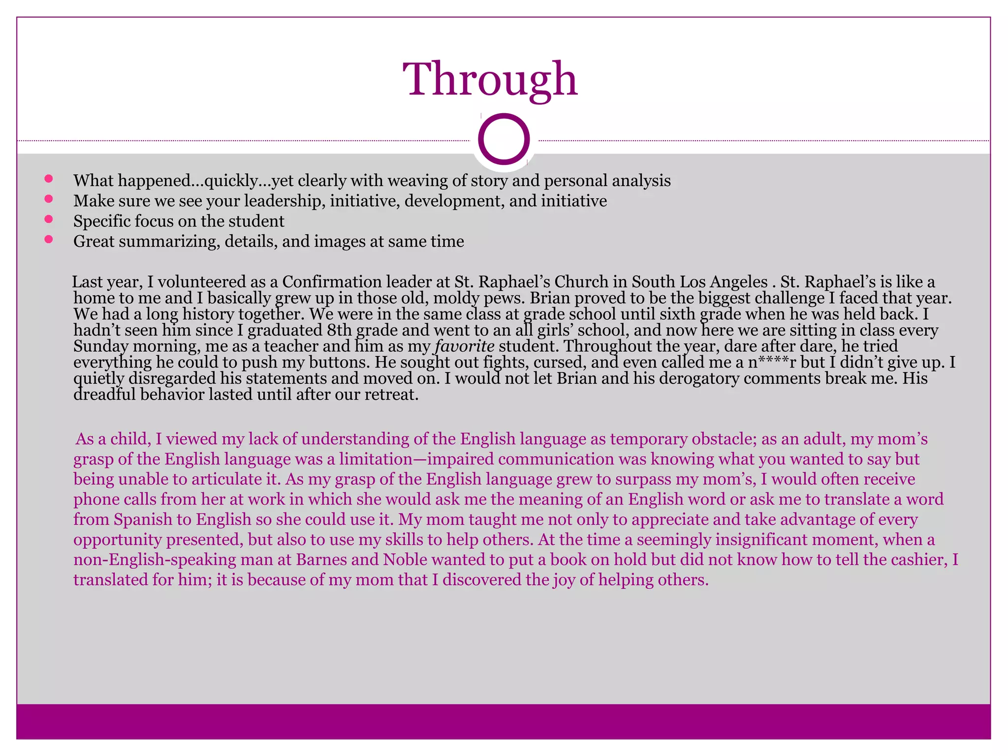 Through
 What happened…quickly…yet clearly with weaving of story and personal analysis
 Make sure we see your leadership, initiative, development, and initiative
 Specific focus on the student
 Great summarizing, details, and images at same time
Last year, I volunteered as a Confirmation leader at St. Raphael’s Church in South Los Angeles . St. Raphael’s is like a
home to me and I basically grew up in those old, moldy pews. Brian proved to be the biggest challenge I faced that year.
We had a long history together. We were in the same class at grade school until sixth grade when he was held back. I
hadn’t seen him since I graduated 8th grade and went to an all girls’ school, and now here we are sitting in class every
Sunday morning, me as a teacher and him as my favorite student. Throughout the year, dare after dare, he tried
everything he could to push my buttons. He sought out fights, cursed, and even called me a n****r but I didn’t give up. I
quietly disregarded his statements and moved on. I would not let Brian and his derogatory comments break me. His
dreadful behavior lasted until after our retreat.
As a child, I viewed my lack of understanding of the English language as temporary obstacle; as an adult, my mom’s
grasp of the English language was a limitation—impaired communication was knowing what you wanted to say but
being unable to articulate it. As my grasp of the English language grew to surpass my mom’s, I would often receive
phone calls from her at work in which she would ask me the meaning of an English word or ask me to translate a word
from Spanish to English so she could use it. My mom taught me not only to appreciate and take advantage of every
opportunity presented, but also to use my skills to help others. At the time a seemingly insignificant moment, when a
non-English-speaking man at Barnes and Noble wanted to put a book on hold but did not know how to tell the cashier, I
translated for him; it is because of my mom that I discovered the joy of helping others.
 
