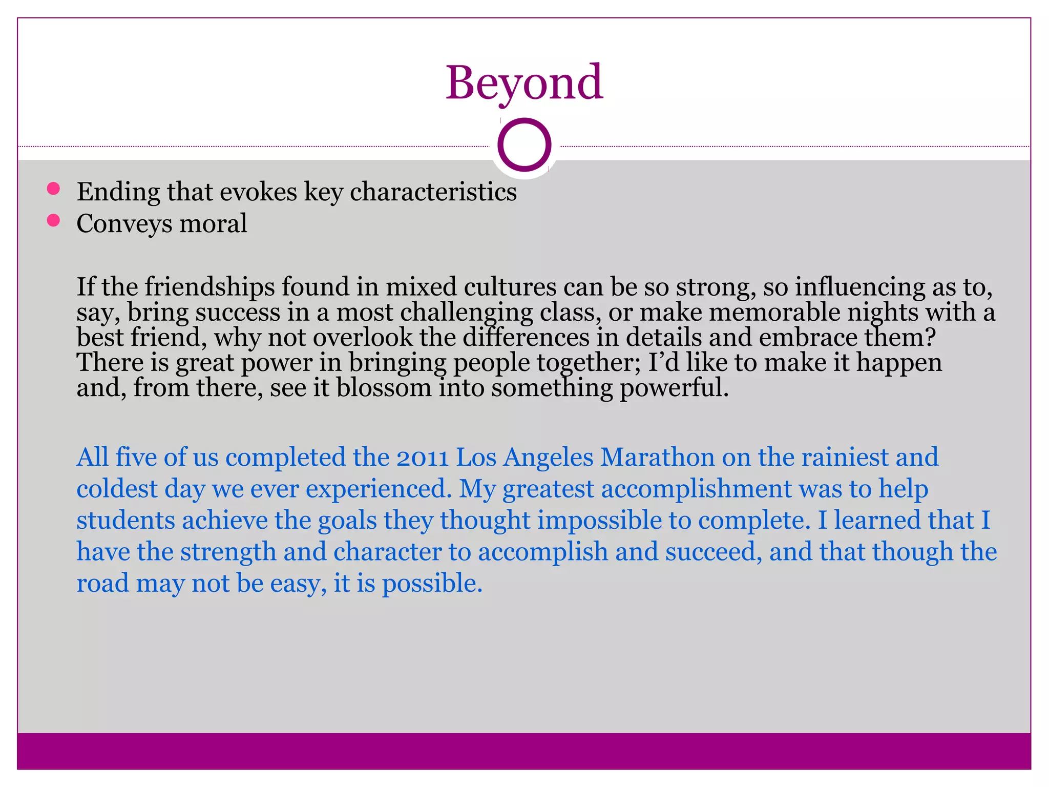 Beyond
 Ending that evokes key characteristics
 Conveys moral
If the friendships found in mixed cultures can be so strong, so influencing as to,
say, bring success in a most challenging class, or make memorable nights with a
best friend, why not overlook the differences in details and embrace them?
There is great power in bringing people together; I’d like to make it happen
and, from there, see it blossom into something powerful.
All five of us completed the 2011 Los Angeles Marathon on the rainiest and
coldest day we ever experienced. My greatest accomplishment was to help
students achieve the goals they thought impossible to complete. I learned that I
have the strength and character to accomplish and succeed, and that though the
road may not be easy, it is possible.
 