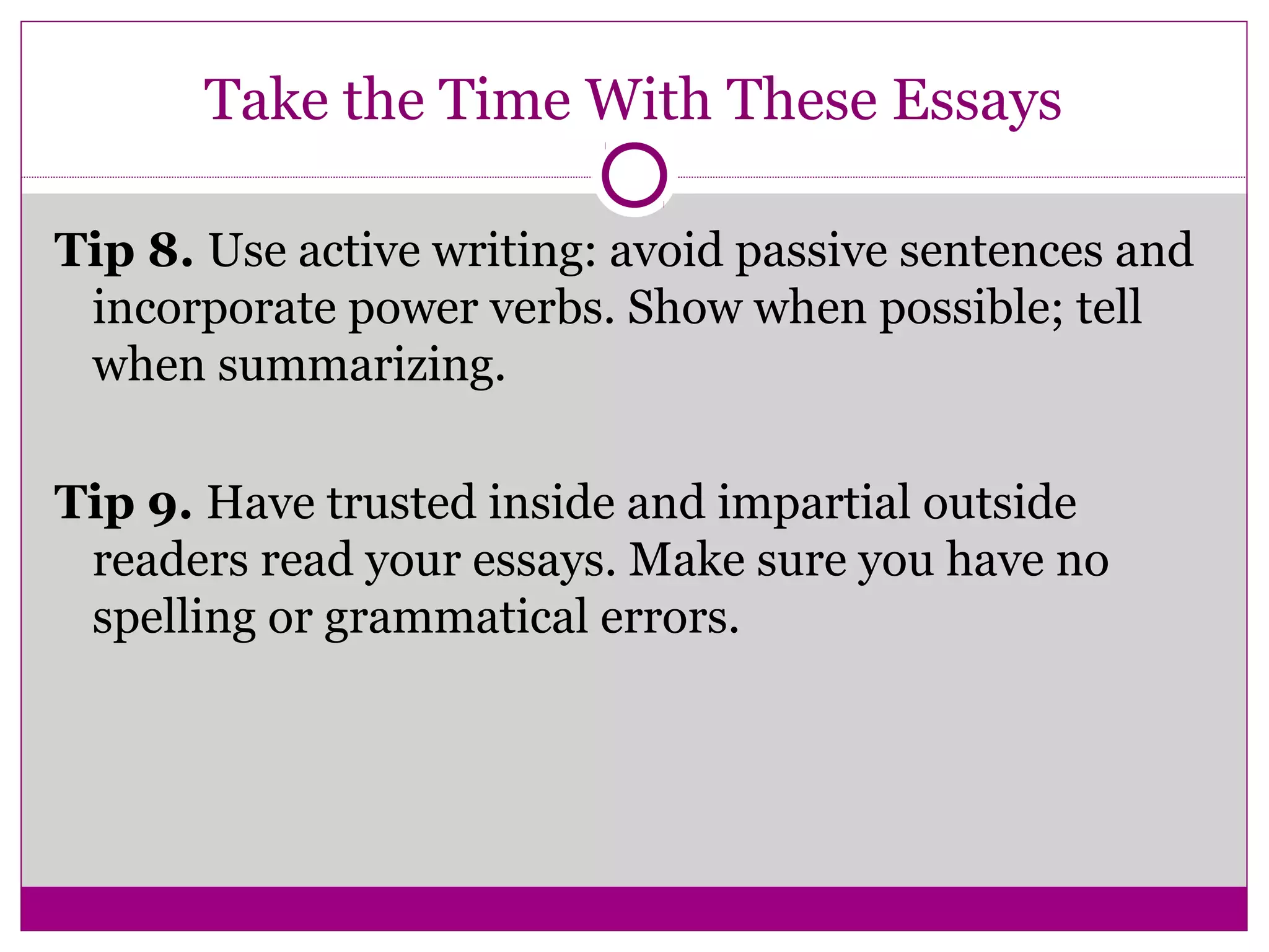 Take the Time With These Essays
Tip 8. Use active writing: avoid passive sentences and
incorporate power verbs. Show when possible; tell
when summarizing.
Tip 9. Have trusted inside and impartial outside
readers read your essays. Make sure you have no
spelling or grammatical errors.
 