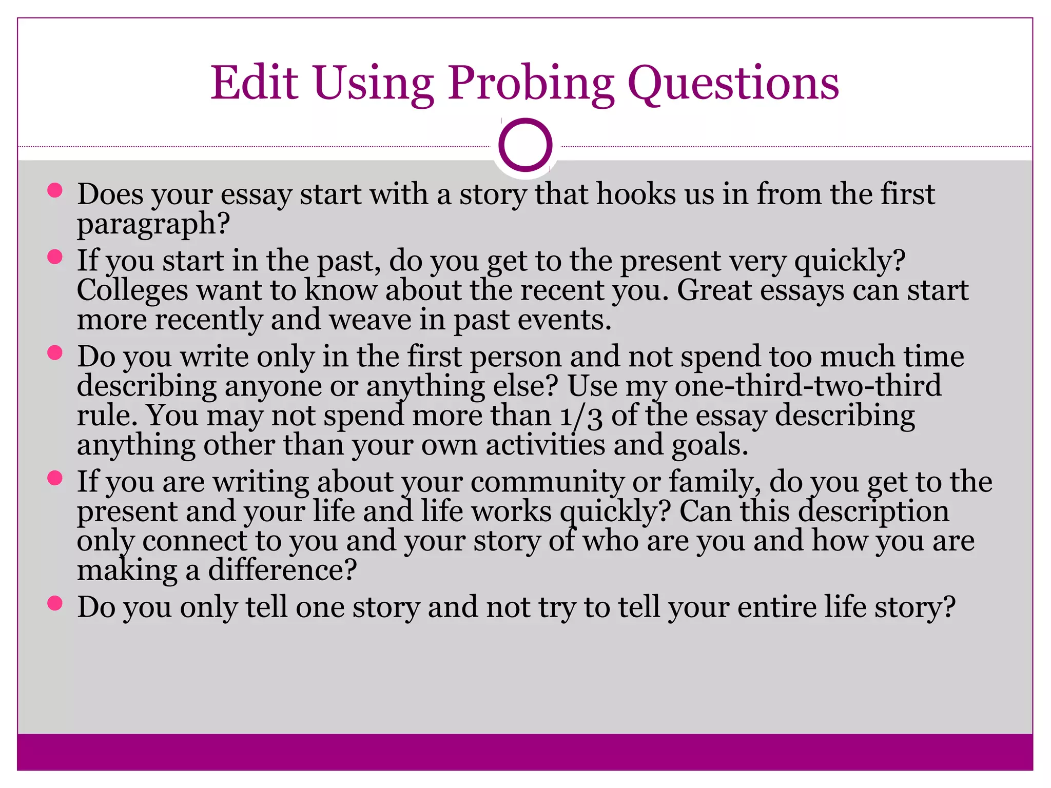 Edit Using Probing Questions
 Does your essay start with a story that hooks us in from the first
paragraph?
 If you start in the past, do you get to the present very quickly?
Colleges want to know about the recent you. Great essays can start
more recently and weave in past events.
 Do you write only in the first person and not spend too much time
describing anyone or anything else? Use my one-third-two-third
rule. You may not spend more than 1/3 of the essay describing
anything other than your own activities and goals.
 If you are writing about your community or family, do you get to the
present and your life and life works quickly? Can this description
only connect to you and your story of who are you and how you are
making a difference?
 Do you only tell one story and not try to tell your entire life story?
 