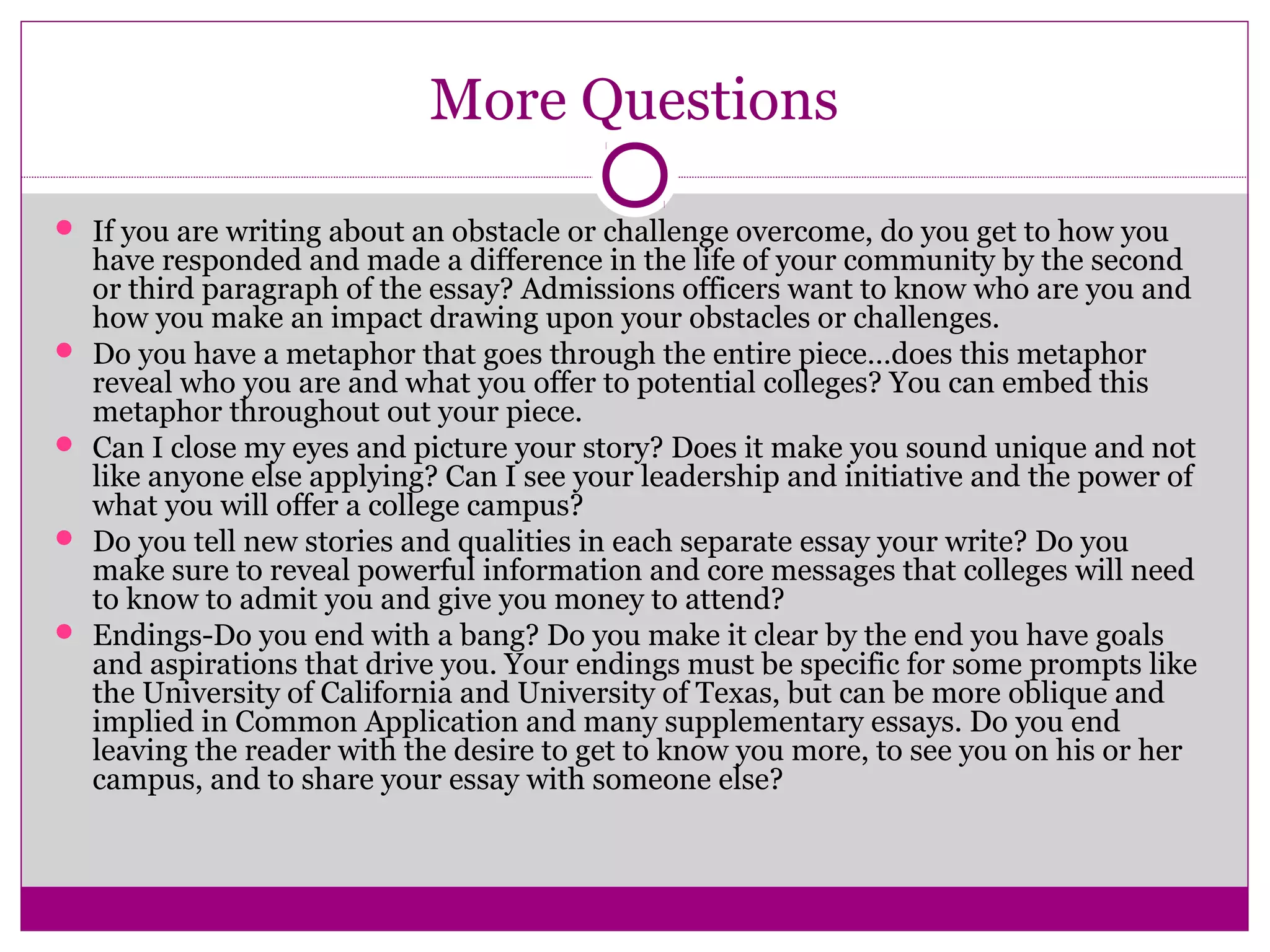 More Questions
 If you are writing about an obstacle or challenge overcome, do you get to how you
have responded and made a difference in the life of your community by the second
or third paragraph of the essay? Admissions officers want to know who are you and
how you make an impact drawing upon your obstacles or challenges.
 Do you have a metaphor that goes through the entire piece…does this metaphor
reveal who you are and what you offer to potential colleges? You can embed this
metaphor throughout out your piece.
 Can I close my eyes and picture your story? Does it make you sound unique and not
like anyone else applying? Can I see your leadership and initiative and the power of
what you will offer a college campus?
 Do you tell new stories and qualities in each separate essay your write? Do you
make sure to reveal powerful information and core messages that colleges will need
to know to admit you and give you money to attend?
 Endings-Do you end with a bang? Do you make it clear by the end you have goals
and aspirations that drive you. Your endings must be specific for some prompts like
the University of California and University of Texas, but can be more oblique and
implied in Common Application and many supplementary essays. Do you end
leaving the reader with the desire to get to know you more, to see you on his or her
campus, and to share your essay with someone else?
 