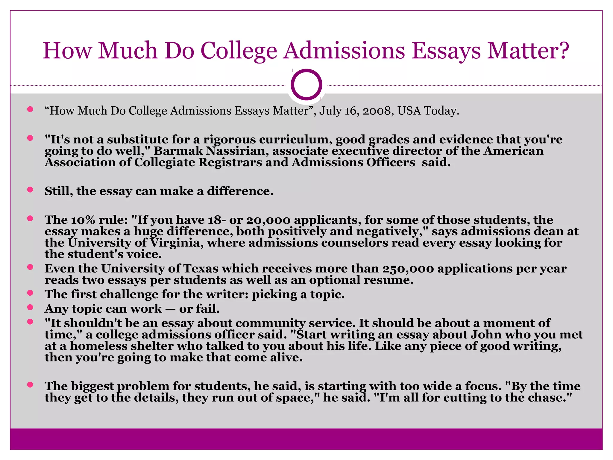 How Much Do College Admissions Essays Matter?
 “How Much Do College Admissions Essays Matter”, July 16, 2008, USA Today.
 "It's not a substitute for a rigorous curriculum, good grades and evidence that you're
going to do well," Barmak Nassirian, associate executive director of the American
Association of Collegiate Registrars and Admissions Officers said.
 Still, the essay can make a difference.
 The 10% rule: "If you have 18- or 20,000 applicants, for some of those students, the
essay makes a huge difference, both positively and negatively," says admissions dean at
the University of Virginia, where admissions counselors read every essay looking for
the student's voice.
 Even the University of Texas which receives more than 250,000 applications per year
reads two essays per students as well as an optional resume.
 The first challenge for the writer: picking a topic.
 Any topic can work — or fail.
 "It shouldn't be an essay about community service. It should be about a moment of
time," a college admissions officer said. "Start writing an essay about John who you met
at a homeless shelter who talked to you about his life. Like any piece of good writing,
then you're going to make that come alive.
 The biggest problem for students, he said, is starting with too wide a focus. "By the time
they get to the details, they run out of space," he said. "I'm all for cutting to the chase."
 