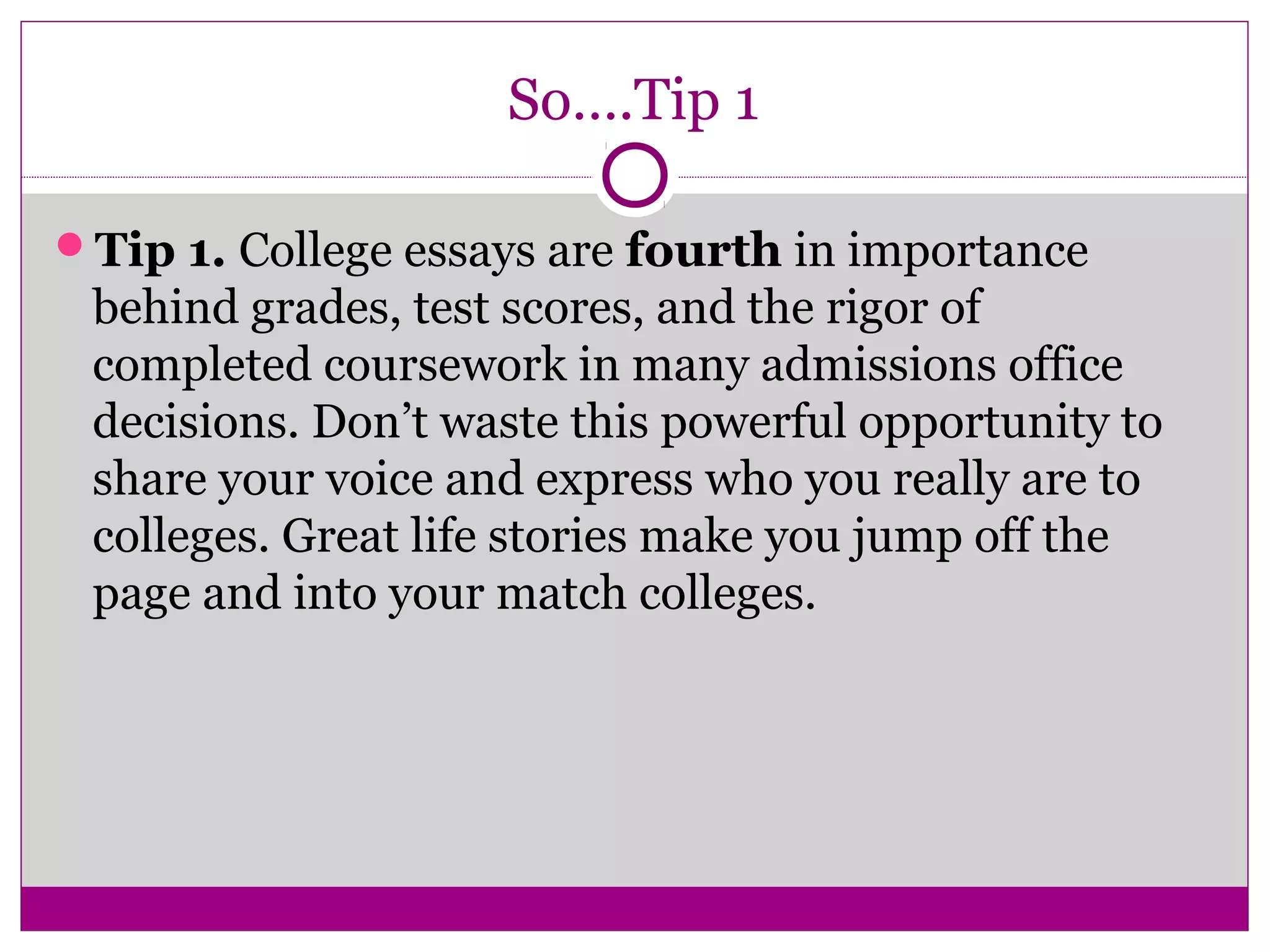 So….Tip 1
Tip 1. College essays are fourth in importance
behind grades, test scores, and the rigor of
completed coursework in many admissions office
decisions. Don’t waste this powerful opportunity to
share your voice and express who you really are to
colleges. Great life stories make you jump off the
page and into your match colleges.
 