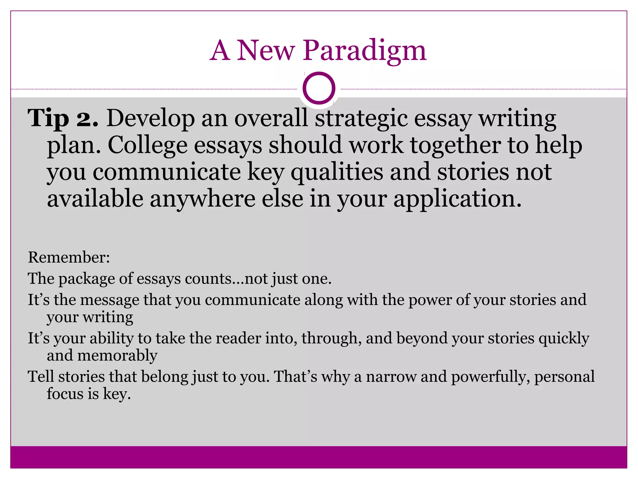 A New Paradigm
Tip 2. Develop an overall strategic essay writing
plan. College essays should work together to help
you communicate key qualities and stories not
available anywhere else in your application.
Remember:
The package of essays counts…not just one.
It’s the message that you communicate along with the power of your stories and
your writing
It’s your ability to take the reader into, through, and beyond your stories quickly
and memorably
Tell stories that belong just to you. That’s why a narrow and powerfully, personal
focus is key.
 