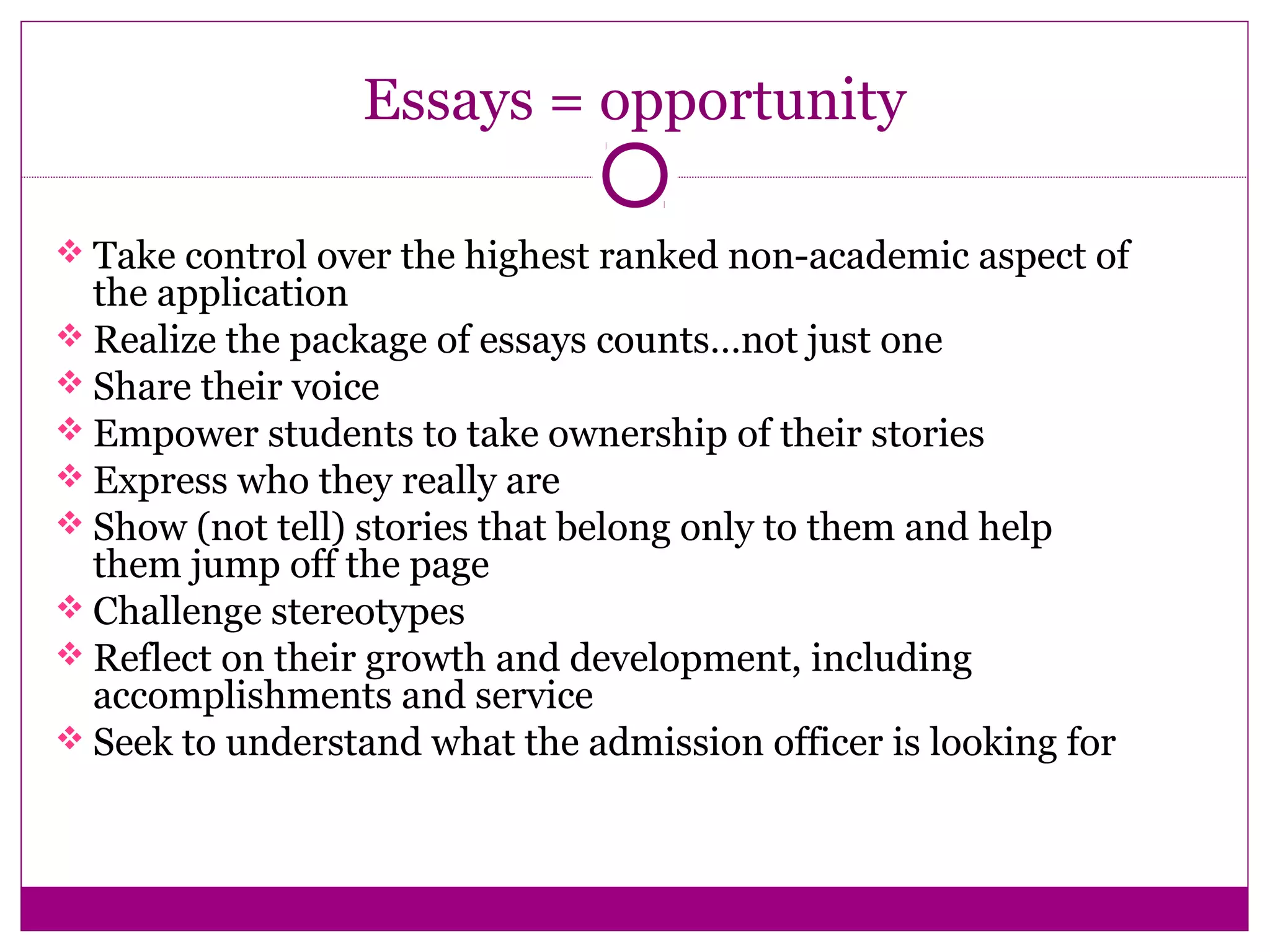 Essays = opportunity
 Take control over the highest ranked non-academic aspect of
the application
 Realize the package of essays counts…not just one
 Share their voice
 Empower students to take ownership of their stories
 Express who they really are
 Show (not tell) stories that belong only to them and help
them jump off the page
 Challenge stereotypes
 Reflect on their growth and development, including
accomplishments and service
 Seek to understand what the admission officer is looking for
 