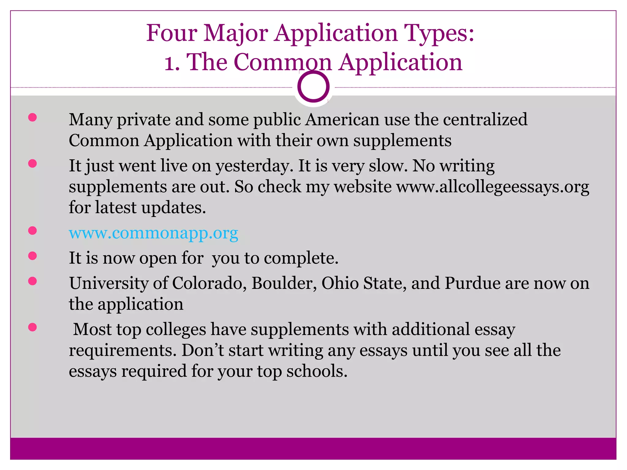 Four Major Application Types:
1. The Common Application
 Many private and some public American use the centralized
Common Application with their own supplements
 It just went live on yesterday. It is very slow. No writing
supplements are out. So check my website www.allcollegeessays.org
for latest updates.
 www.commonapp.org
 It is now open for you to complete.
 University of Colorado, Boulder, Ohio State, and Purdue are now on
the application
 Most top colleges have supplements with additional essay
requirements. Don’t start writing any essays until you see all the
essays required for your top schools.
 