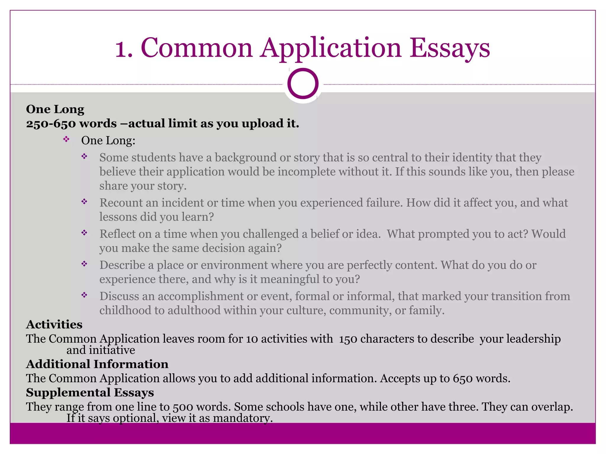 1. Common Application Essays
One Long
250-650 words –actual limit as you upload it.
 One Long:
 Some students have a background or story that is so central to their identity that they
believe their application would be incomplete without it. If this sounds like you, then please
share your story.
 Recount an incident or time when you experienced failure. How did it affect you, and what
lessons did you learn?
 Reflect on a time when you challenged a belief or idea. What prompted you to act? Would
you make the same decision again?
 Describe a place or environment where you are perfectly content. What do you do or
experience there, and why is it meaningful to you?
 Discuss an accomplishment or event, formal or informal, that marked your transition from
childhood to adulthood within your culture, community, or family.
Activities
The Common Application leaves room for 10 activities with 150 characters to describe your leadership
and initiative
Additional Information
The Common Application allows you to add additional information. Accepts up to 650 words.
Supplemental Essays
They range from one line to 500 words. Some schools have one, while other have three. They can overlap.
If it says optional, view it as mandatory.
 