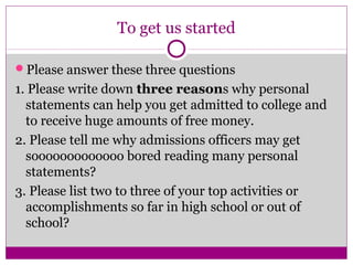 To get us started
Please answer these three questions
1. Please write down three reasons why personal
statements can help you get admitted to college and
to receive huge amounts of free money.
2. Please tell me why admissions officers may get
sooooooooooooo bored reading many personal
statements?
3. Please list two to three of your top activities or
accomplishments so far in high school or out of
school?
 