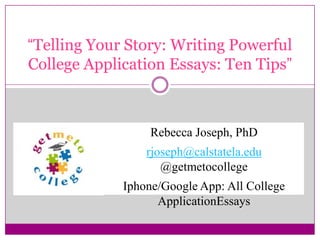 “Telling Your Story: Writing Powerful
College Application Essays: Ten Tips”
Rebecca Joseph, PhD
rjoseph@calstatela.edu
@getmetocollege
Iphone/Google App: All College
ApplicationEssays
 