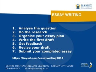 ESSAY WRITING

1.
2.
3.
4.
5.
6.
7.

Analyse the question
Do the research
Organise your essay plan
Write the first draft
Get feedback
Revise your draft
Submit your completed essay

http://tinyurl.com/essaywriting2014
CENTRE FOR TEACHING AND LEARNING
09 441-8143
slc-alb@massey.ac.nz

LIBRARY 3RD FLOOR

 