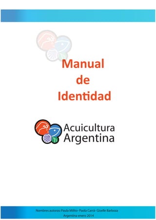 Manual 
de 
Identidad 
Acuicultura 
Argentina 
Nombres autoras: Paula Milito- Paola Carrá- Giselle Barboza 
Argentina enero 2014 
 