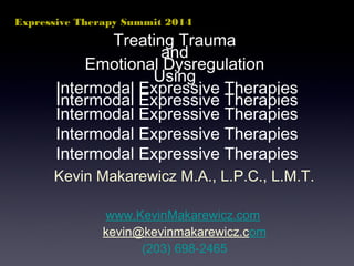 Expressive Therapy Summit 2014 
Treating Trauma 
and 
Emotional Dysregulation 
Using 
Intermodal Expressive Therapies 
Kevin Makarewicz M.A., L.P.C., L.M.T. 
www.KevinMakarewicz.com 
kevin@kevinmakarewicz.com 
(203) 698-2465 
 