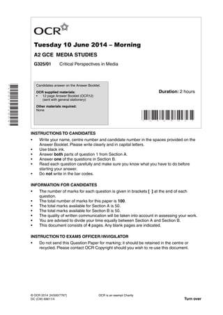 *1061771604*
Tuesday 10 June 2014 – Morning
A2 GCE MEDIA STUDIES
G325/01 Critical Perspectives in Media
INSTRUCTIONS TO CANDIDATES
• Write your name, centre number and candidate number in the spaces provided on the
Answer Booklet. Please write clearly and in capital letters.
• Use black ink.
• Answer both parts of question 1 from Section A.
• Answer one of the questions in Section B.
• Read each question carefully and make sure you know what you have to do before
starting your answer.
• Do not write in the bar codes.
INFORMATION FOR CANDIDATES
• The number of marks for each question is given in brackets [ ] at the end of each
question.
• The total number of marks for this paper is 100.
• The total marks available for Section A is 50.
• The total marks available for Section B is 50.
• The quality of written communication will be taken into account in assessing your work.
• You are advised to divide your time equally between Section A and Section B.
• This document consists of 4 pages. Any blank pages are indicated.
INSTRUCTION TO EXAMS OFFICER/INVIGILATOR
• Do not send this Question Paper for marking; it should be retained in the centre or
recycled. Please contact OCR Copyright should you wish to re-use this document.
OCR is an exempt Charity
Turn over
© OCR 2014 [H/500/7767]
DC (CW) 69611/4
Candidates answer on the Answer Booklet.
OCR supplied materials:
• 12 page Answer Booklet (OCR12)
(sent with general stationery)
Other materials required:
None
* G 3 2 5 0 1 *
Duration: 2 hours
 