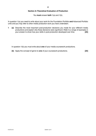 2
G325/01 Jun14© OCR 2014
Section A:Theoretical Evaluation of Production
You must answer both 1(a) and 1(b).
In question 1(a) you need to write about your work for the Foundation Portfolio and Advanced Portfolio
units and you may refer to other media production work you have undertaken.
1 (a) Describe the most important post-production decisions you made for your different media
productions and explain why these decisions were significant. Refer to a range of examples in
your answer to show how your skills in post-production developed over time. [25]
In question 1(b) you must write about one of your media coursework productions.
(b) Apply the concept of genre to one of your coursework productions. [25]
 