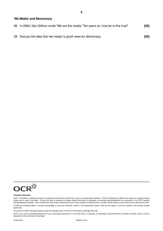 4
G325/01 Jun14© OCR 2014
‘We Media’ and Democracy
12 In 2004, Dan Gillmor wrote “We are the media.” Ten years on, how far is this true? [50]
13 Discuss the idea that ‘we media’ is good news for democracy. [50]
Copyright Information
OCR is committed to seeking permission to reproduce all third-party content that it uses in its assessment materials. OCR has attempted to identify and contact all copyright holders
whose work is used in this paper. To avoid the issue of disclosure of answer-related information to candidates, all copyright acknowledgements are reproduced in the OCR Copyright
Acknowledgements Booklet. This is produced for each series of examinations and is freely available to download from our public website (www.ocr.org.uk) after the live examination series.
If OCR has unwittingly failed to correctly acknowledge or clear any third-party content in this assessment material, OCR will be happy to correct its mistake at the earliest possible
opportunity.
For queries or further information please contact the Copyright Team, First Floor, 9 Hills Road, Cambridge CB2 1GE.
OCR is part of the Cambridge Assessment Group; Cambridge Assessment is the brand name of University of Cambridge Local Examinations Syndicate (UCLES), which is itself a
department of the University of Cambridge.
 