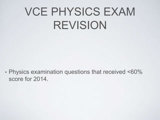 VCE PHYSICS EXAM
REVISION
• Physics examination questions that received <60%
score for 2014.
 