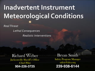 Real	
  Threat	
  
	
   Lethal	
  Consequences	
  
	
   	
   Realistic	
  Interventions
Inadvertent	
  Instrument	
  
Meteorological	
  Conditions	
  
Bryan Smith	
  
Safety Program Manager	
  
safety@alea.org	
  
239-938-6144
Richard Weber	
  
Jacksonville Sheriff’s Office	
  
Chief Pilot	
  
904-226-3725
 