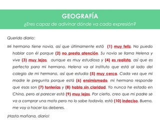 Querido diario:
Mi hermano tiene novia, así que últimamente está (1) muy feliz. No puedo
hablar con él porque (2) no presta atención. Su novia se llama Helena y
vive (3) muy lejos, aunque es muy estudiosa y (4) es realista, así que es
perfecta para mi hermano. Helena va al instituto que está al lado del
colegio de mi hermano, así que estudia (5) muy cerca. Cada vez que mi
madre le pregunta porque está (6) ensimismado, mi hermano responde
que esas son (7) tonterías y (8) habla sin claridad. Yo nunca he estado en
China, pero al parecer está (9) muy lejos. Por cierto, creo que mi padre se
va a comprar una moto pero no lo sabe todavía, está (10) indeciso. Bueno,
me voy a hacer los deberes.
¡Hasta mañana, diario!
GEOGRAFÍA
¿Eres capaz de adivinar dónde va cada expresión?
 