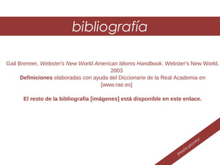 ¡Hasta
pronto!
bibliografía
Gail Brenner, Webster's New World American Idioms Handbook. Webster's New World,
2003
Definiciones elaboradas con ayuda del Diccionario de la Real Academia en
[www.rae.es]
El resto de la bibliografía [imágenes] está disponible en este enlace.
 