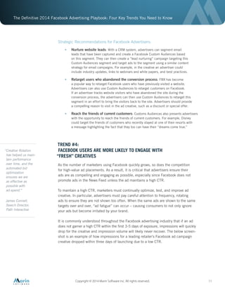 The Definitive 2014 Facebook Advertising Playbook: Four Key Trends You Need to Know
Copyright © 2014 Marin Software Inc. All rights reserved. 11
Strategic Recommendations for Facebook Advertisers:
•	 Nurture website leads: With a CRM system, advertisers can segment email
leads that have been captured and create a Facebook Custom Audiences based
on this segment. They can then create a “lead nurturing” campaign targeting this
Custom Audiences segment and target ads to the segment using a similar content
strategy for email campaigns. For example, in the creative an advertiser could
include industry updates, links to webinars and white papers, and best practices.
•	 Retarget users who abandoned the conversion process: FBX has become
a popular way to retarget Facebook users who have previously visited a website.
Advertisers can also use Custom Audiences to retarget customers on Facebook.
If an advertiser tracks website visitors who have abandoned the site during the
conversion process, the advertisers can then use Custom Audiences to retarget this
segment in an effort to bring the visitors back to the site. Advertisers should provide
a compelling reason to visit in the ad creative, such as a discount or special offer.
•	 Reach the friends of current customers: Customs Audiences also presents advertisers
with the opportunity to reach the friends of current customers. For example, Disney
could target the friends of customers who recently stayed at one of their resorts with
a message highlighting the fact that they too can have their “dreams come true.”
TREND #4:
FACEBOOK USERS ARE MORE LIKELY TO ENGAGE WITH
“FRESH” CREATIVES
As the number of marketers using Facebook quickly grows, so does the competition
for high-value ad placements. As a result, it is critical that advertisers ensure their
ads are as compelling and engaging as possible, especially since Facebook does not
promote ads in the News Feed unless the ad maintains a high CTR.
To maintain a high CTR, marketers must continually optimize, test, and improve ad
creative. In particular, advertisers must pay careful attention to frequency, rotating
ads to ensure they are not shown too often. When the same ads are shown to the same
targets over and over, “ad fatigue” can occur – causing consumers to not only ignore
your ads but become irritated by your brand.
It is commonly understood throughout the Facebook advertising industry that if an ad
does not garner a high CTR within the first 3-5 days of exposure, impressions will quickly
drop for the creative and impression volume will likely never recover. The below screen-
shot is an example of how impressions for a leading retailer’s Facebook ad campaign
creative dropped within three days of launching due to a low CTR.
“Creative Rotation
has helped us main-
tain performance
over time, and the
automated bid
optimization
ensures we are
as effective as
possible with
ad-spend.”
James Connell,
Search Director,
Path Interactive
 