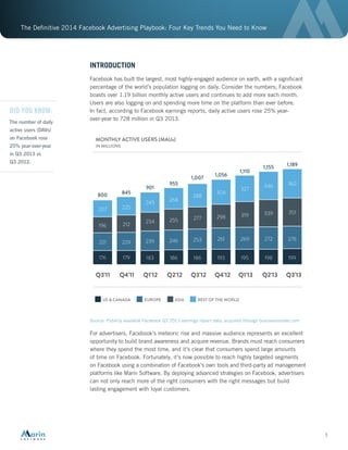 The Definitive 2014 Facebook Advertising Playbook: Four Key Trends You Need to Know
3
INTRODUCTION
Facebook has built the largest, most highly-engaged audience on earth, with a significant
percentage of the world’s population logging on daily. Consider the numbers; Facebook
boasts over 1.19 billion monthly active users and continues to add more each month.
Users are also logging on and spending more time on the platform than ever before.
In fact, according to Facebook earnings reports, daily active users rose 25% year-
over-year to 728 million in Q3 2013.
Source: Publicly available Facebook Q3 2013 earnings report data, acquired through businessinsider.com
For advertisers, Facebook’s meteoric rise and massive audience represents an excellent
opportunity to build brand awareness and acquire revenue. Brands must reach consumers
where they spend the most time, and it’s clear that consumers spend large amounts
of time on Facebook. Fortunately, it’s now possible to reach highly targeted segments
on Facebook using a combination of Facebook’s own tools and third-party ad management
platforms like Marin Software. By deploying advanced strategies on Facebook, advertisers
can not only reach more of the right consumers with the right messages but build
lasting engagement with loyal customers.
Q3’11
MONTHLY ACTIVE USERS (MAUs)
IN MILLIONS
US & CANADA
176
221
196
207
179
229
212
225
183
239
234
245
186
246
255
268
186
253
277
288
193
261
298
304
195
269
319
327
198
272
339
346
199
276
351
362
800 845
901
955
1,007
1,056
1,110
1,155 1,189
Q4’11 Q1’12 Q2’12 Q3’12 Q4’12 Q1’13 Q2’13 Q3’13
EUROPE ASIA REST OF THE WORLD
DID YOU KNOW:
The number of daily
active users (DAVs)
on Facebook rose
25% year-over-year
in Q3 2013 vs
Q3 2012.
 
