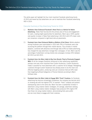 The Definitive 2014 Facebook Advertising Playbook: Four Key Trends You Need to Know
4
This white paper will highlight the four most important Facebook advertising trends
of 2013 and reveal top tips advertisers can use to maximize their Facebook advertising
ROI in 2014:
Executive Summary of Key Advertising Trends for 2014:
1.)	 Marketers Have Embraced Facebook’s News Feed as a Vehicle for Native
Advertising : News Feed has become the primary area of focus and engagement
for users, creating bright opportunities for advertisers. Marin saw a 140% quarter-
over-quarter increase in News Feed advertising in Q3 2013 with 67% lower costs
per conversion compared to right-hand side ad placements.
2.)	 Facebook Users Have Embraced Mobile as Medium of the Future: Mobile adoption
among Facebook users skyrocketed in 2013 with 74% of Facebook users now
accessing the platform through their mobile devices. This increase in mobile
adoption, combined with attractive click-through rates (CTR) via mobile advertising,
has changed the way advertisers manage their campaigns. In fact, Marin saw the
percentage of advertisers running mobile-only campaigns increase 45% between
Q2 2013 and Q3 2013.
3.)	 Facebook Users Are More Likely to Buy from Brands They’ve Previously Engaged
With: Of all the changes Facebook introduced to their advertising capabilities,
perhaps none was more important than Custom Audiences. Custom Audiences
makes it possible for most advertisers with a customer list to retarget. Retargeting
customers through Custom Audiences has already proven to be the most cost
effective targeting option, producing costs per conversion that are 64% lower
than targeting by Broad Categories or Precise Interests according to Marin
Software data.
4.)	 Facebook Users Are More Likely to Engage With “Fresh” Creatives: As Facebook
advertising has become increasingly competitive, the company has become strict
on showing ads with the highest CTR. To maintain “fresh” creatives and prevent
overexposing users to the same ads, Marin has seen a substantial increase in
advertisers using creative rotation strategies. On average, advertisers working
with Marin using creative rotation strategies have produced 35% higher CTR
than those not using creative rotation, demonstrating that users prefer
and are more likely to engage with fresh creatives.
 