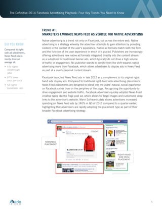 The Definitive 2014 Facebook Advertising Playbook: Four Key Trends You Need to Know
5
TREND #1:
MARKETERS EMBRACE NEWS FEED AS VEHICLE FOR NATIVE ADVERTISING
Native advertising is a trend not only on Facebook, but across the entire web. Native
advertising is a strategy whereby the advertiser attempts to gain attention by providing
content in the context of the user’s experience. Native ad formats match both the form
and the function of the user experience in which it is placed. Publishers are increasingly
offering advertisers new native ad formats integrated directly into the content stream
as a substitute for traditional banner ads, which typically do not drive a high volume
of traffic or engagement. No publisher stands to benefit from the shift towards native
advertising more than Facebook, which allows advertisers to display ads in News Feed
as part of a user’s personal content stream.
Facebook launched News Feed ads in late 2012 as a complement to its original right-
hand side display ads. Compared to traditional right-hand side advertising placements,
News Feed placements are designed to blend into the users’ natural, social experience
on Facebook rather than on the periphery of the page. Recognizing the opportunity to
drive engagement and website traffic, Facebook advertisers quickly adopted News Feed
creative types like the Page post ad, which allows for large images and customized deep
links to the advertiser’s website. Marin Software’s data shows advertisers increased
spending on News Feed ads by 140% in Q3 of 2013 compared to a quarter earlier,
highlighting that advertisers are rapidly adopting the placement type as part of their
broader Facebook advertising strategy.
DID YOU KNOW:
Compared to right-
side ad placements,
News Feed place-
ments drive an
average of:
•	 44x higher
clickthrough
rates
•	 67% lower
costs per click
•	 5X higher
conversion rate
 