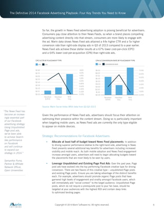 The Definitive 2014 Facebook Advertising Playbook: Four Key Trends You Need to Know
Copyright © 2014 Marin Software Inc. All rights reserved. 6
So far, the growth in News Feed advertising adoption is proving beneficial for advertisers.
Consumers pay close attention to their News Feeds, so when a brand places compelling
advertising content directly into that stream, consumers are more likely to engage with
the ad. Marin data shows News Feed ads attained a 44x higher CTR and a 5x higher
conversion rate than right-side display ads in Q3 of 2013 compared to a year earlier.
News Feed ads achieve these stellar results at a 67% lower cost-per-click (CPC)
and a 64% lower cost-per-acquisition (CPA) than right-side ads.
Source: Marin Social Index (MSI) data from Q2-Q3 2013
Given the performance of News Feed ads, advertisers should focus their attention on
optimizing their presence within the content stream. Doing so is particularly important
when targeting mobile users, as News Feed ads are currently the only type eligible
to appear on mobile devices.
Strategic Recommendations for Facebook Advertisers:
•	 Allocate at least half of budget toward News Feed placements: In addition
to driving superior performance relative to the right-hand side, advertising in News
Feed presents several additional key benefits for advertisers including increased
visibility and mobile reach. As both mobile adoption and News Feed engagement
increase amongst users, advertisers will need to begin allocating budgets toward
the placements that are most likely to be seen by users.
•	 Leverage Unpublished and Existing Page Post Ads: Over the past year, Page
post ads have evolved into the top performing Facebook creative type for driving
conversion. There are two flavors of this creative type – unpublished Page posts
and existing Page posts. Ensure you are taking advantage of the distinct benefits
each. For example, advertisers should promote organic Page posts that have
garnered high levels of engagement and virality amongst Facebook users, which
will immediately add “social context” to the target audience. Unpublished Page
posts, which do not require a prerequisite post to your fan base, should be
targeted at your audiences with the highest ROI and contain deep links
to optimized landing pages.
Newsfeed
Only
RHS
Only
Newsfeed
& RHS
CPC & CTR BY PLACEMENT TYPE
$0.00
$0.10
$0.20
$0.30
$0.40
$0.50
$0.60
$0.70
$0.80
0.00%
0.20%
0.40%
0.60%
0.80%
1.00%
1.20%
1.40%
1.60%
1.80%
CPC CTR
Newsfeed
Only
RHS
Only
Newsfeed
& RHS
CPA & CONVERSION RATE BY PLACEMENT TYPE
$1.00
$0.00
$2.00
$3.00
$4.00
$5.00
$6.00
$7.00
$8.00
$9.00 7.00%
0.00%
1.00%
2.00%
3.00%
4.00%
5.00%
6.00%
CPA CONVERSION RATE
“The News Feed has
become an increas-
ingly essential part
of our Facebook
advertising strategy.
Using Unpublished
Page post ads,
we’ve been able
to achieve Search-
like performance
on Facebook
and will continue
to expand our
strategy in 2014.”
Samantha Puma,
Partner & Affiliate
Network Officer,
Open Universities
 