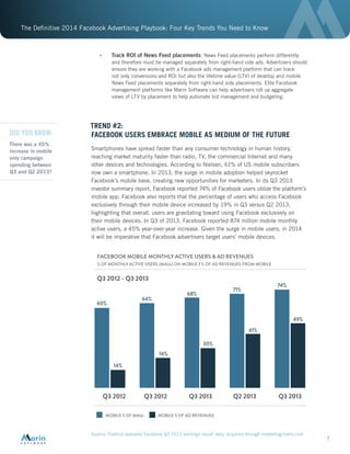 The Definitive 2014 Facebook Advertising Playbook: Four Key Trends You Need to Know
7
•	 Track ROI of News Feed placements: News Feed placements perform differently
and therefore must be managed separately from right-hand side ads. Advertisers should
ensure they are working with a Facebook ads management platform that can track
not only conversions and ROI but also the lifetime value (LTV) of desktop and mobile
News Feed placements separately from right-hand side placements. Elite Facebook
management platforms like Marin Software can help advertisers roll up aggregate
views of LTV by placement to help automate bid management and budgeting.
TREND #2:
FACEBOOK USERS EMBRACE MOBILE AS MEDIUM OF THE FUTURE
Smartphones have spread faster than any consumer technology in human history,
reaching market maturity faster than radio, TV, the commercial Internet and many
other devices and technologies. According to Nielsen, 61% of US mobile subscribers
now own a smartphone. In 2013, the surge in mobile adoption helped skyrocket
Facebook’s mobile base, creating new opportunities for marketers. In its Q3 2013
investor summary report, Facebook reported 74% of Facebook users utilize the platform’s
mobile app. Facebook also reports that the percentage of users who access Facebook
exclusively through their mobile device increased by 19% in Q3 versus Q2 2013,
highlighting that overall, users are gravitating toward using Facebook exclusively on
their mobile devices. In Q3 of 2013, Facebook reported 874 million mobile monthly
active users, a 45% year-over-year increase. Given the surge in mobile users, in 2014
it will be imperative that Facebook advertisers target users’ mobile devices.
Source: Publicly available Facebook Q3 2013 earnings report data, acquired through marketingcharts.com
FACEBOOK MOBILE MONTHLY ACTIVE USERS & AD REVENUES
% OF MONTHLY ACTIVE USERS (MAUs) ON MOBILE / % OF AD REVENUES FROM MOBILE
MOBILE 5 OF MAUs
60%
14%
Q3 2012
Q3 2012 - Q3 2013
Q3 2012 Q3 2013 Q2 2013 Q3 2013
MOBILE 5 OF AD REVENUES
64%
14%
30%
41%
49%
74%
71%
68%
DID YOU KNOW:
There was a 45%
increase in mobile
only campaign
spending between
Q3 and Q2 2013?
 
