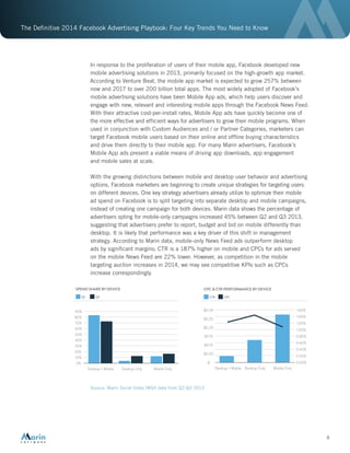 The Definitive 2014 Facebook Advertising Playbook: Four Key Trends You Need to Know
8
In response to the proliferation of users of their mobile app, Facebook developed new
mobile advertising solutions in 2013, primarily focused on the high-growth app market.
According to Venture Beat, the mobile app market is expected to grow 257% between
now and 2017 to over 200 billion total apps. The most widely adopted of Facebook’s
mobile advertising solutions have been Mobile App ads, which help users discover and
engage with new, relevant and interesting mobile apps through the Facebook News Feed.
With their attractive cost-per-install rates, Mobile App ads have quickly become one of
the more effective and efficient ways for advertisers to grow their mobile programs. When
used in conjunction with Custom Audiences and / or Partner Categories, marketers can
target Facebook mobile users based on their online and offline buying characteristics
and drive them directly to their mobile app. For many Marin advertisers, Facebook’s
Mobile App ads present a viable means of driving app downloads, app engagement
and mobile sales at scale.
With the growing distinctions between mobile and desktop user behavior and advertising
options, Facebook marketers are beginning to create unique strategies for targeting users
on different devices. One key strategy advertisers already utilize to optimize their mobile
ad spend on Facebook is to split targeting into separate desktop and mobile campaigns,
instead of creating one campaign for both devices. Marin data shows the percentage of
advertisers opting for mobile-only campaigns increased 45% between Q2 and Q3 2013,
suggesting that advertisers prefer to report, budget and bid on mobile differently than
desktop. It is likely that performance was a key driver of this shift in management
strategy. According to Marin data, mobile-only News Feed ads outperform desktop
ads by significant margins; CTR is a 187% higher on mobile and CPCs for ads served
on the mobile News Feed are 22% lower. However, as competition in the mobile
targeting auction increases in 2014, we may see competitive KPIs such as CPCs
increase correspondingly.
Source: Marin Social Index (MSI) data from Q2-Q3 2013
SPEND SHARE BY DEVICE
10%
0%
20%
30%
40%
50%
60%
70%
80%
90%
Q2 Q3
Desktop + Mobile Desktop Only Mobile Only Desktop + Mobile Desktop Only Mobile Only
CPC & CTR PERFORMANCE BY DEVICE
$
$0.05
$0.10
$0.15
$0.20
$0.25
$0.30 1.60%
0.20%
0.00%
0.40%
0.60%
0.80%
1.00%
1.20%
1.40%
CTR CPC
 