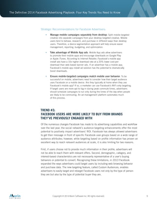 The Definitive 2014 Facebook Advertising Playbook: Four Key Trends You Need to Know
Copyright © 2014 Marin Software Inc. All rights reserved. 9
Strategic Recommendations for Facebook Advertisers:
•	 Manage mobile campaigns separately from desktop: Split mobile-targeted
creative into separate campaigns from your desktop-targeted creative. Mobile
users tend to behave, research, and purchase in different ways than desktop
users. Therefore, a device segmentation approach will help ensure easier
management, reporting, budgeting, and optimization.
•	 Take advantage of Mobile App ads: Mobile App ads allow advertisers
to promote their mobile apps and encourage downloads on Google Play
or Apple iTunes. According to Internet Retailer, Facebook’s mobile app
install ads have a 10x higher download rate at a 20% lower cost-per-
download than web-based banner ads. If an advertiser has a mobile app,
Facebook’s mobile app install ad solution has the potential to dramatically
boost downloads.
•	 Ensure mobile-targeted campaigns match mobile user behavior: To be
successful on mobile, advertisers need to consider how their target audience
uses Facebook on a mobile device. Are they typically at home when they use
Facebook’s mobile app? If so, a marketer can use Facebook’s WiFi-only targeting.
If target users are more apt to log-in during peak commute times, advertisers
should schedule campaigns to run only during the times of the day when people
are likely to be commuting. An ad management platform automates much
of this process.
TREND #3:
FACEBOOK USERS ARE MORE LIKELY TO BUY FROM BRANDS
THEY’VE PREVIOUSLY ENGAGED WITH
Of the numerous changes Facebook has made to its advertising capabilities and workflow
over the last year, the social network’s audience targeting enhancements offer the most
potential to positively impact advertisers’ ROI. Facebook has always allowed advertisers
to get their message in front of specific Facebook user groups based on a wide range of
audience attributes; however, while targeting based on profile information has proven an
excellent way to reach relevant audiences at scale, it is also limiting for two reasons.
First, if users choose not to provide much information in their profile, advertisers will
not be able to reach them with relevant offers. Second, demographic, category, and
interest-based characteristics are not necessarily representative of a user’s buying
behaviors or potential to convert. Recognizing these limitations, in 2013 Facebook
expanded the ways advertisers could target users by including web browsing behavior
and purchase data. The new targeting feature, called Custom Audiences, enables
advertisers to easily target and retarget Facebook users not only by the type of person
they are but also by the type of potential buyer they are.
 