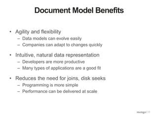 Document Model Benefits 
• Agility and flexibility 
– Data models can evolve easily 
– Companies can adapt to changes quickly 
• Intuitive, natural data representation 
– Developers are more productive 
– Many types of applications are a good fit 
• Reduces the need for joins, disk seeks 
– Programming is more simple 
– Performance can be delivered at scale 
 