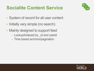 Socialite Content Service 
• System of record for all user content 
• Initially very simple (no search) 
• Mainly designed to support feed 
– Lookup/indexed by _id and userid 
– Time based anchors/pagination 
 