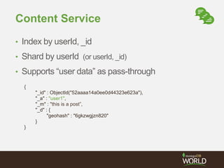 Content Service 
• Index by userId, _id 
• Shard by userId (or userId, _id) 
• Supports “user data” as pass-through 
{ 
"_id" : ObjectId("52aaaa14a0ee0d44323e623a"), 
"_a" : "user1", 
"_m" : "this is a post”, 
"_d" : { 
"geohash" : "6gkzwgjzn820" 
} 
} 
 