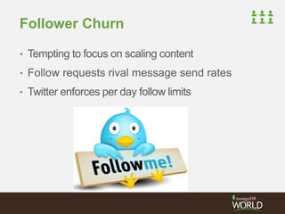 Follower Churn 
• Tempting to focus on scaling content 
• Follow requests rival message send rates 
• Twitter enforces per day follow limits 
 