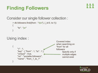Finding Followers 
Consider our single follower collection : 
> db.followers.find({from : "djw"}, {_id:0, to:1}) 
{ 
"to" : "jsr" 
} 
Using index : 
{ 
"v" : 1, 
"key" : { "from" : 1, "to" : 1 }, 
"unique" : true, 
"ns" : "socialite.followers", 
"name" : "from_1_to_1" 
} 
Covered index 
when searching on 
"from" for all 
followers 
Specify only if 
multiple edges 
cannot exist 
 
