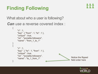 Finding Following 
What about who a user is following? 
Can use a reverse covered index : 
{ 
"v" : 1, 
"key" : { "from" : 1, "to" : 1 }, 
"unique" : true, 
"ns" : "socialite.followers", 
"name" : "from_1_to_1" 
} 
{ 
"v" : 1, 
"key" : { "to" : 1, "from" : 1 }, 
"unique" : true, 
"ns" : "socialite.followers", 
"name" : "to_1_from_1" 
} 
Notice the flipped 
field order here 
 