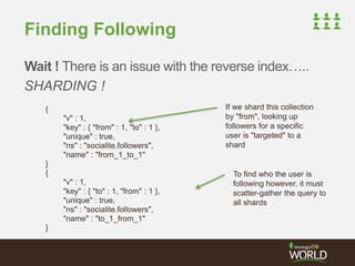 Finding Following 
Wait ! There is an issue with the reverse index….. 
SHARDING ! 
{ 
"v" : 1, 
"key" : { "from" : 1, "to" : 1 }, 
"unique" : true, 
"ns" : "socialite.followers", 
"name" : "from_1_to_1" 
} 
{ 
"v" : 1, 
"key" : { "to" : 1, "from" : 1 }, 
"unique" : true, 
"ns" : "socialite.followers", 
"name" : "to_1_from_1" 
} 
If we shard this collection 
by "from", looking up 
followers for a specific 
user is "targeted" to a 
shard 
To find who the user is 
following however, it must 
scatter-gather the query to 
all shards 
 