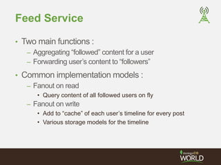 Feed Service 
• Two main functions : 
– Aggregating “followed” content for a user 
– Forwarding user’s content to “followers” 
• Common implementation models : 
– Fanout on read 
• Query content of all followed users on fly 
– Fanout on write 
• Add to “cache” of each user’s timeline for every post 
• Various storage models for the timeline 
 