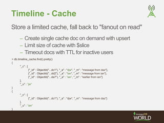 Timeline - Cache 
Store a limited cache, fall back to "fanout on read" 
– Create single cache doc on demand with upsert 
– Limit size of cache with $slice 
– Timeout docs with TTL for inactive users 
> db.timeline_cache.find().pretty() 
{ 
"_c" : [ 
{"_id" : ObjectId("...dc1"), "_a" : "djw", "_m" : "message from daz"}, 
{"_id" : ObjectId("...dd2"), "_a" : "ian", "_m" : "message from ian"}, 
{"_id" : ObjectId("...da7"), "_a" : "ian", "_m" : "earlier from ian"} 
], 
"_u" : "jsr" 
} 
{ 
"_c" : [ 
{"_id" : ObjectId("...dc1"), "_a" : "djw", "_m" : "message from daz"} 
], 
"_u" : "ian" 
} 
 
