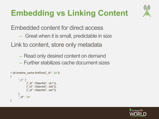 Embedding vs Linking Content 
Embedded content for direct access 
– Great when it is small, predictable in size 
Link to content, store only metadata 
– Read only desired content on demand 
– Further stabilizes cache document sizes 
> db.timeline_cache.findOne({”_id" : "jsr"}) 
{ 
"_c" : [ 
{"_id" : ObjectId("...dc1”)}, 
{"_id" : ObjectId("...dd2”)}, 
{"_id" : ObjectId("...da7”)} 
], 
”_id" : "jsr" 
} 
 