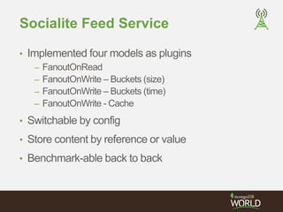 Socialite Feed Service 
• Implemented four models as plugins 
– FanoutOnRead 
– FanoutOnWrite – Buckets (size) 
– FanoutOnWrite – Buckets (time) 
– FanoutOnWrite - Cache 
• Switchable by config 
• Store content by reference or value 
• Benchmark-able back to back 
 