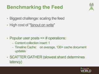 Benchmarking the Feed 
• Biggest challenge: scaling the feed 
• High cost of "fanout on write" 
• Popular user posts => # operations: 
– Content collection insert: 1 
– Timeline Cache: on average, 130+ cache document 
updates 
• SCATTER GATHER (slowest shard determines 
latency) 
 