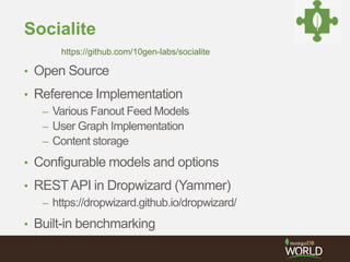 Socialite 
https://github.com/10gen-labs/socialite 
• Open Source 
• Reference Implementation 
– Various Fanout Feed Models 
– User Graph Implementation 
– Content storage 
• Configurable models and options 
• REST API in Dropwizard (Yammer) 
– https://dropwizard.github.io/dropwizard/ 
• Built-in benchmarking 
 