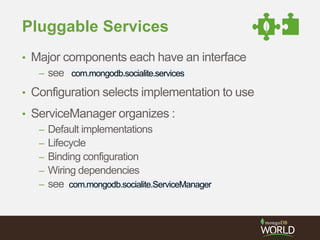 Pluggable Services 
• Major components each have an interface 
– see com.mongodb.socialite.services 
• Configuration selects implementation to use 
• ServiceManager organizes : 
– Default implementations 
– Lifecycle 
– Binding configuration 
– Wiring dependencies 
– see com.mongodb.socialite.ServiceManager 
 