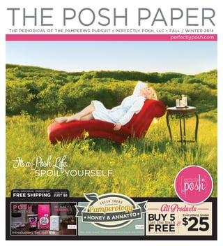 THE POSH PAPERTHE PERIODICAL OF THE PAMPERING PURSUIT • PERFECTLY POSH, LLC • FALL / WINTER 2014
perfectlyposh.com
$100+ INDIVIDUAL ORDERS GET
FREE SHIPPING
Under $100?
JUST $8
MIX AND MAKE YOUR OWN FACE MASK RECIPES
Everything Under
$
25
All Products
&
POSH
TO MEET YOU
BECAUSE YOU
DESERVE IT.
Pg.14 Pg.24
It’saPoshLife.
SPOIL YOURSELF.
$4 LIP BALMS EXCLUDEDIntroductory Set Just $19
 